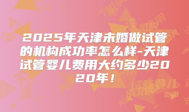 2025年天津未婚做试管的机构成功率怎么样-天津试管婴儿费用大约多少2020年！