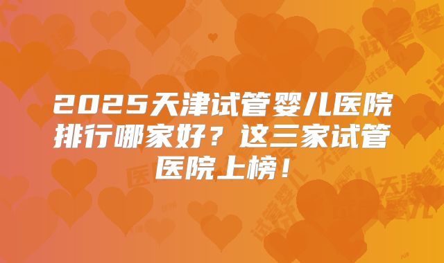 2025天津试管婴儿医院排行哪家好？这三家试管医院上榜！