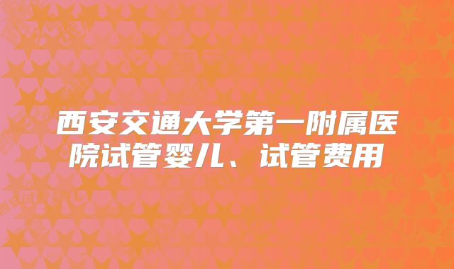 西安交通大学第一附属医院试管婴儿、试管费用