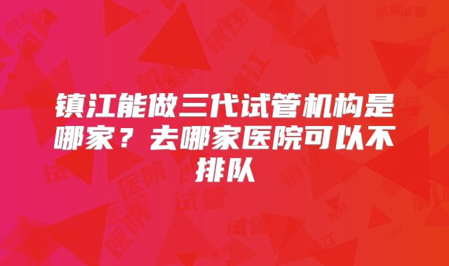 镇江能做三代试管机构是哪家？去哪家医院可以不排队