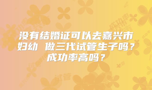 没有结婚证可以去嘉兴市妇幼 做三代试管生子吗？成功率高吗？