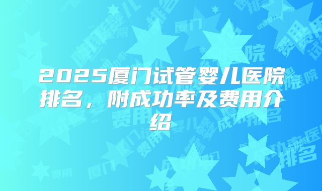 2025厦门试管婴儿医院排名，附成功率及费用介绍