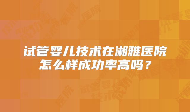 试管婴儿技术在湘雅医院怎么样成功率高吗?