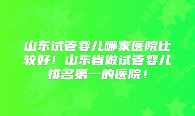 山东试管婴儿哪家医院比较好！山东省做试管婴儿排名第一的医院！