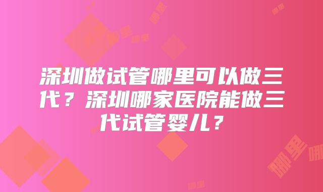 深圳做试管哪里可以做三代?深圳哪家医院能做三代试管婴儿?