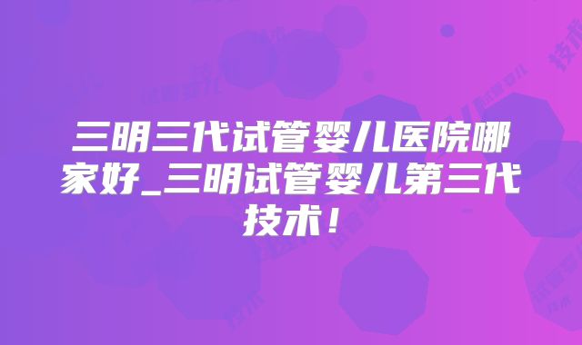 三明三代试管婴儿医院哪家好_三明试管婴儿第三代技术!