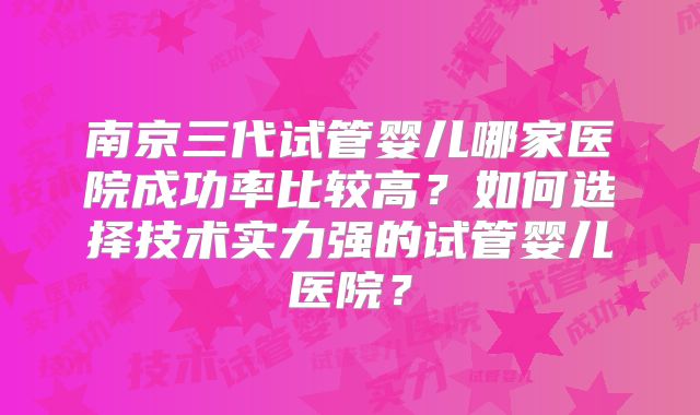 南京三代试管婴儿哪家医院成功率比较高?如何选择技术实力强的试管婴儿医院?