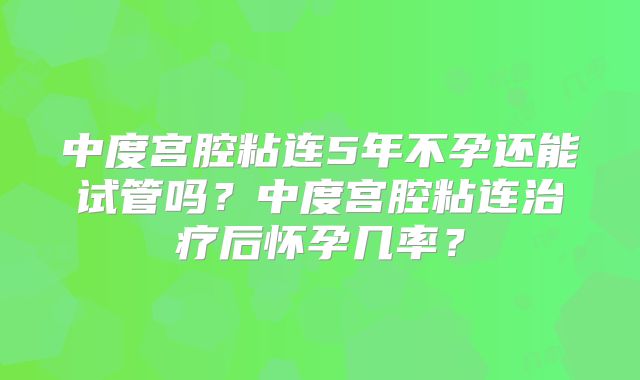 中度宫腔粘连5年不孕还能试管吗？中度宫腔粘连治疗后怀孕几率？