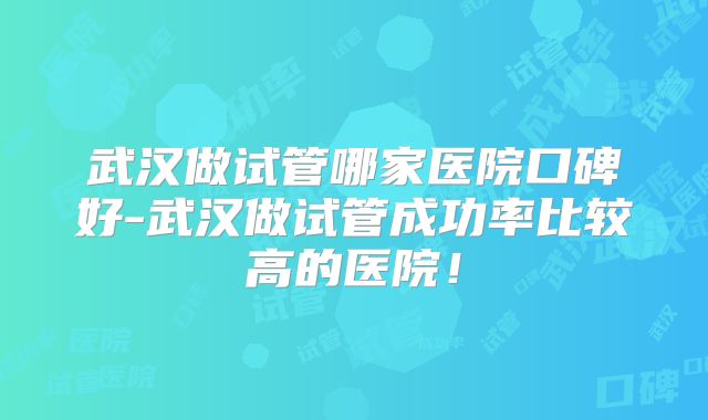 武汉做试管哪家医院口碑好-武汉做试管成功率比较高的医院!