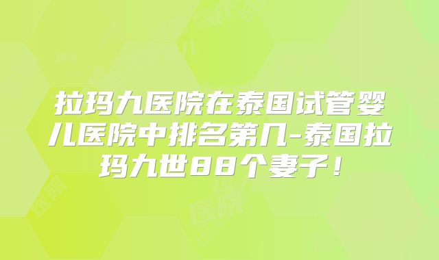 拉玛九医院在泰国试管婴儿医院中排名第几-泰国拉玛九世88个妻子!