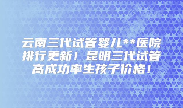 云南三代试管婴儿**医院排行更新!昆明三代试管高成功率生孩子价格!
