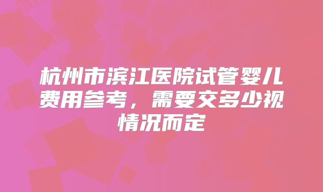 杭州市滨江医院试管婴儿费用参考,需要交多少视情况而定