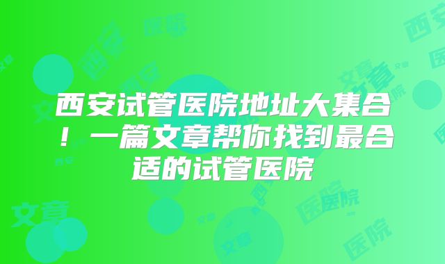 西安试管医院地址大集合!一篇文章帮你找到最合适的试管医院