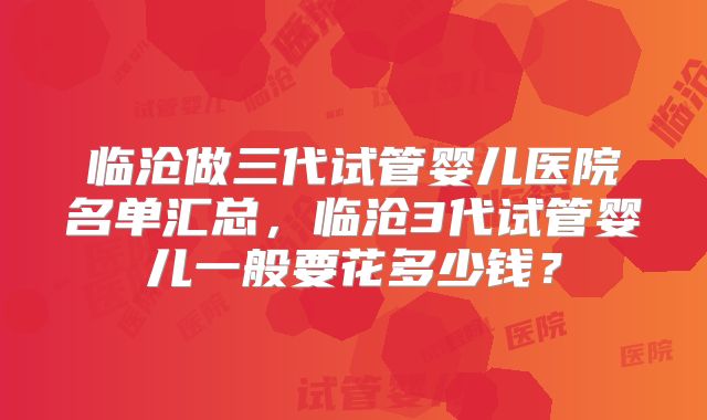 临沧做三代试管婴儿医院名单汇总，临沧3代试管婴儿一般要花多少钱？