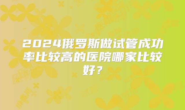2024俄罗斯做试管成功率比较高的医院哪家比较好？
