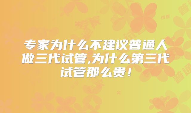 专家为什么不建议普通人做三代试管,为什么第三代试管那么贵！
