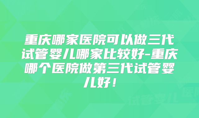 重庆哪家医院可以做三代试管婴儿哪家比较好-重庆哪个医院做第三代试管婴儿好!
