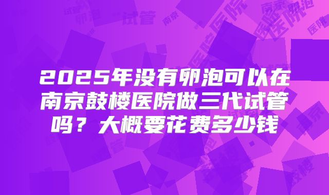 2025年没有卵泡可以在南京鼓楼医院做三代试管吗？大概要花费多少钱