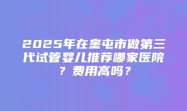 2025年在奎屯市做第三代试管婴儿推荐哪家医院?费用高吗?