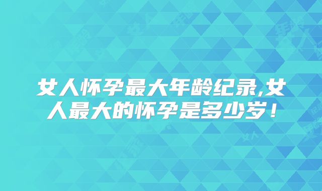 女人怀孕最大年龄纪录,女人最大的怀孕是多少岁！