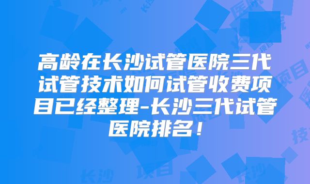 高龄在长沙试管医院三代试管技术如何试管收费项目已经整理-长沙三代试管医院排名!