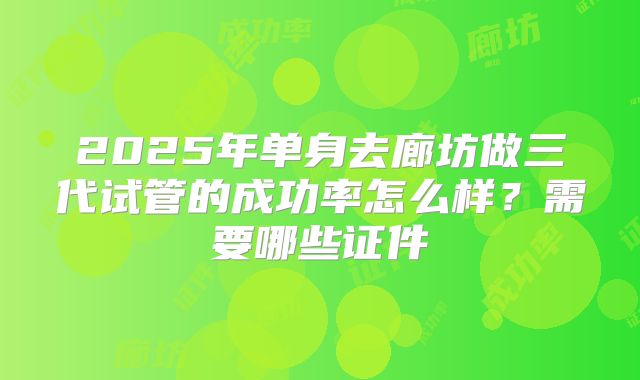 2025年单身去廊坊做三代试管的成功率怎么样?需要哪些证件