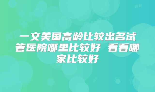 一文美国高龄比较出名试管医院哪里比较好 看看哪家比较好
