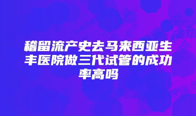 稽留流产史去马来西亚生丰医院做三代试管的成功率高吗