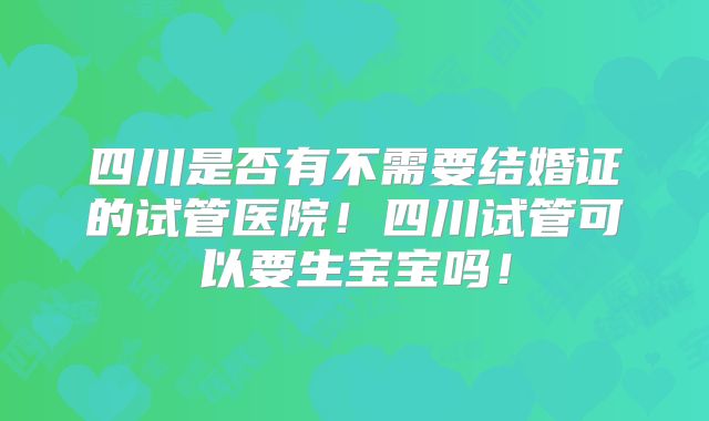 四川是否有不需要结婚证的试管医院!四川试管可以要生宝宝吗!