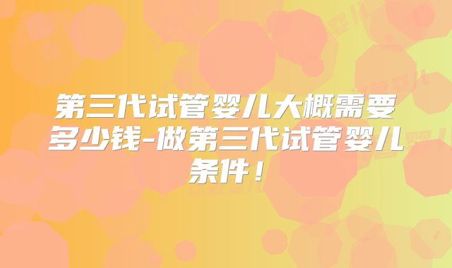 第三代试管婴儿大概需要多少钱-做第三代试管婴儿条件！
