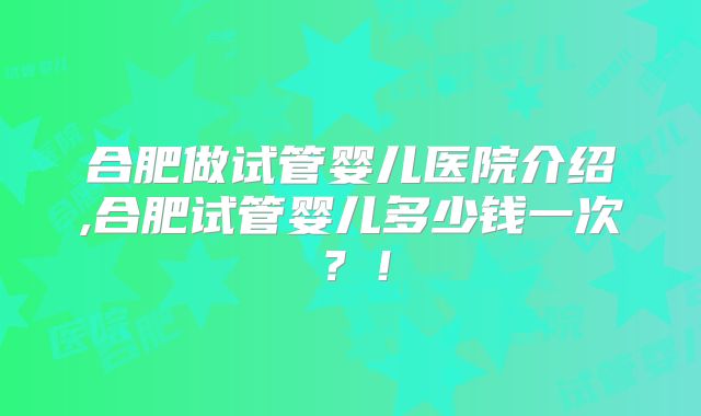 合肥做试管婴儿医院介绍,合肥试管婴儿多少钱一次？！