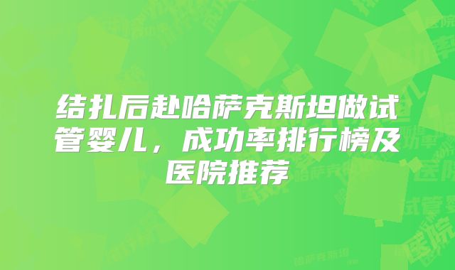 结扎后赴哈萨克斯坦做试管婴儿，成功率排行榜及医院推荐