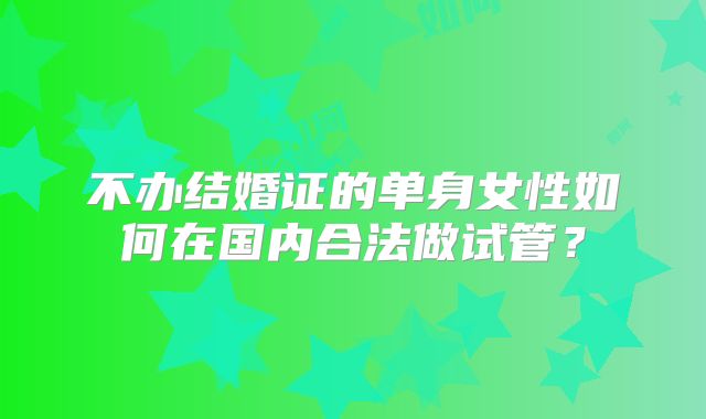 不办结婚证的单身女性如何在国内合法做试管？