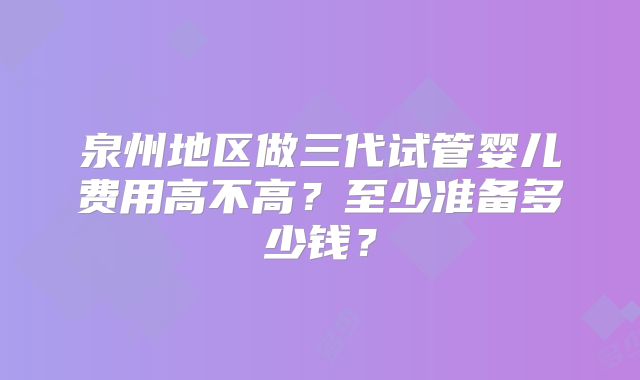 泉州地区做三代试管婴儿费用高不高？至少准备多少钱？