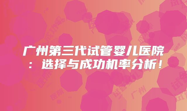广州第三代试管婴儿医院：选择与成功机率分析！