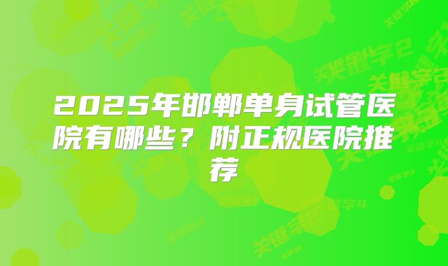 2025年邯郸单身试管医院有哪些？附正规医院推荐