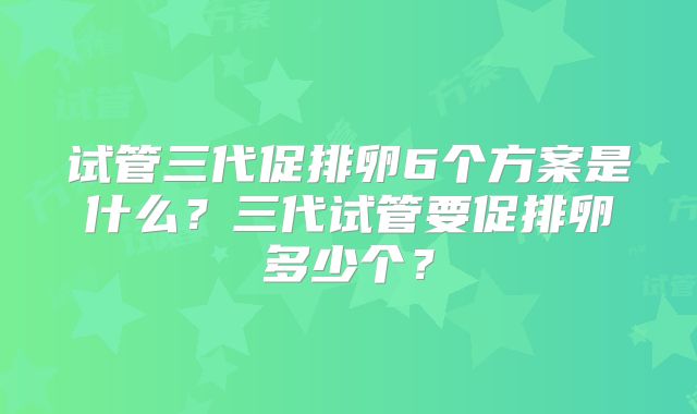 试管三代促排卵6个方案是什么？三代试管要促排卵多少个？