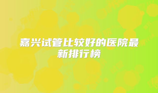 嘉兴试管比较好的医院最新排行榜