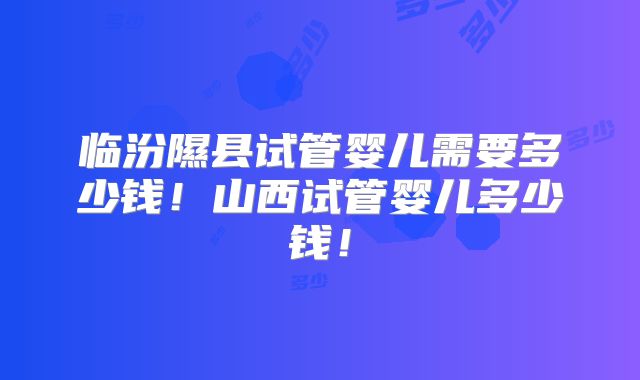 临汾隰县试管婴儿需要多少钱!山西试管婴儿多少钱!