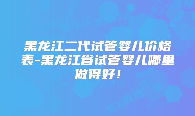 黑龙江二代试管婴儿价格表-黑龙江省试管婴儿哪里做得好！