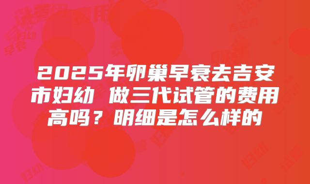 2025年卵巢早衰去吉安市妇幼 做三代试管的费用高吗?明细是怎么样的