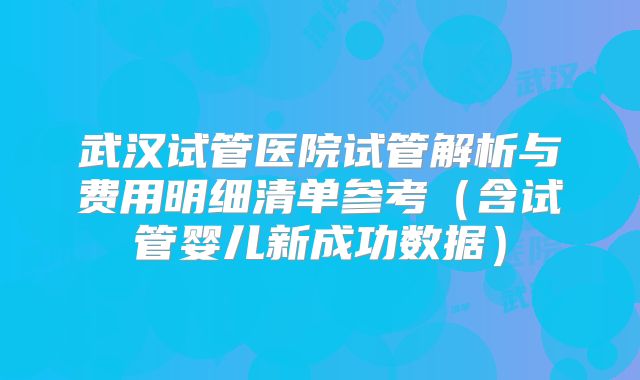 武汉试管医院试管解析与费用明细清单参考（含试管婴儿新成功数据）