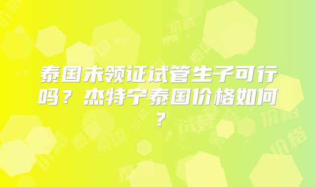 泰国未领证试管生子可行吗？杰特宁泰国价格如何？