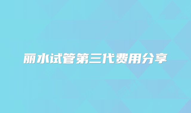 丽水试管第三代费用分享