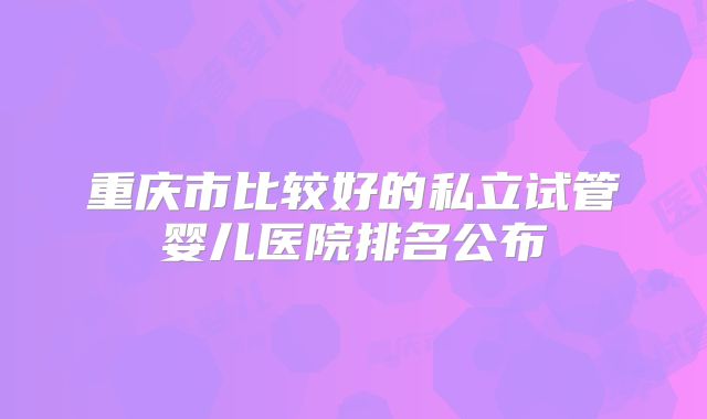 重庆市比较好的私立试管婴儿医院排名公布