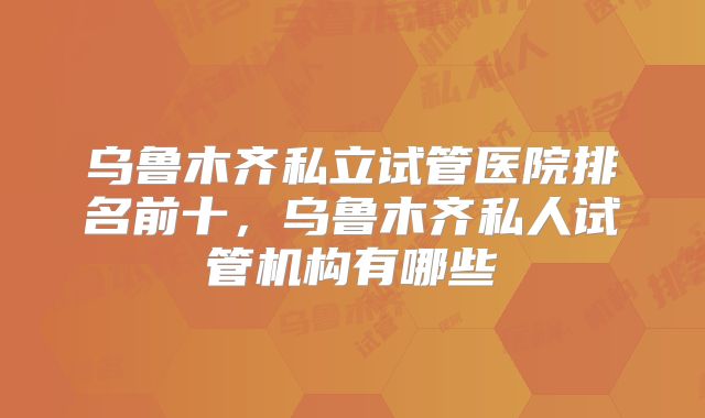 乌鲁木齐私立试管医院排名前十，乌鲁木齐私人试管机构有哪些