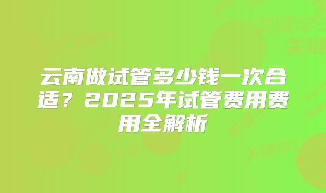 云南做试管多少钱一次合适?2025年试管费用费用全解析