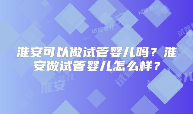 淮安可以做试管婴儿吗？淮安做试管婴儿怎么样？