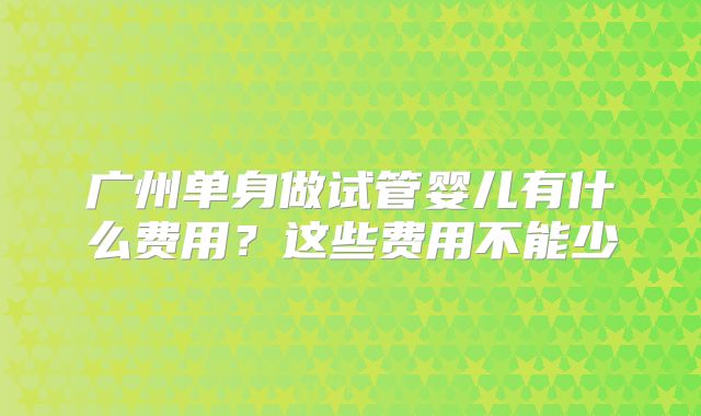 广州单身做试管婴儿有什么费用？这些费用不能少