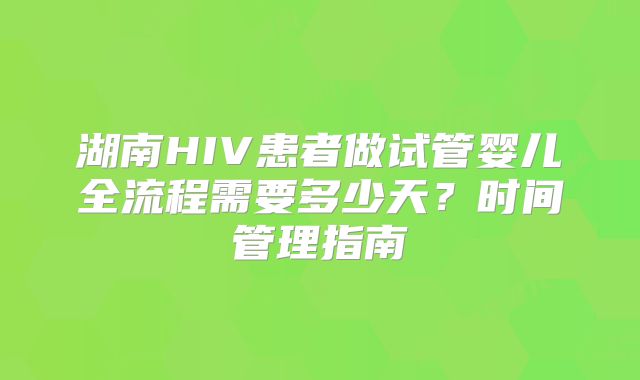 湖南HIV患者做试管婴儿全流程需要多少天？时间管理指南